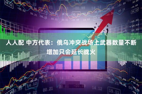 人人配 中方代表：俄乌冲突战场上武器数量不断增加只会延长战火