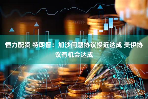 恒力配资 特朗普：加沙问题协议接近达成 美伊协议有机会达成