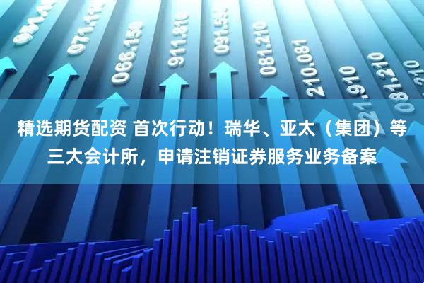 精选期货配资 首次行动！瑞华、亚太（集团）等三大会计所，申请注销证券服务业务备案
