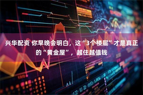 兴华配资 你早晚会明白，这“3个楼层”才是真正的“黄金屋”，越住越值钱