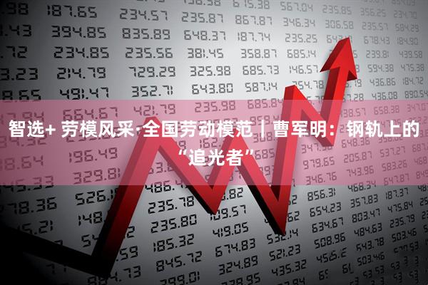 智选+ 劳模风采·全国劳动模范｜曹军明：钢轨上的“追光者”