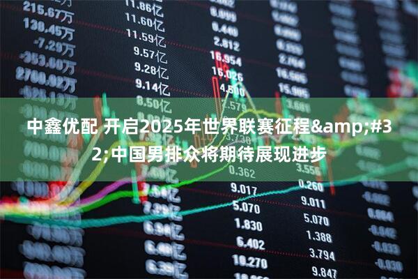 中鑫优配 开启2025年世界联赛征程 中国男排众将期待展现进步