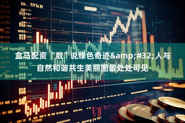 盒马配资 “数”说绿色奇迹 人与自然和谐共生美丽图景处处可见