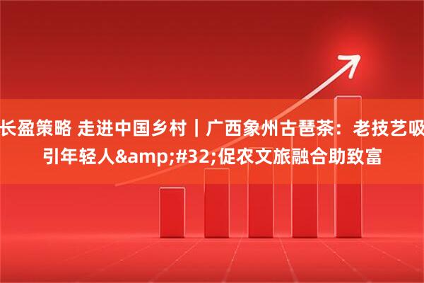 长盈策略 走进中国乡村｜广西象州古琶茶：老技艺吸引年轻人 促农文旅融合助致富