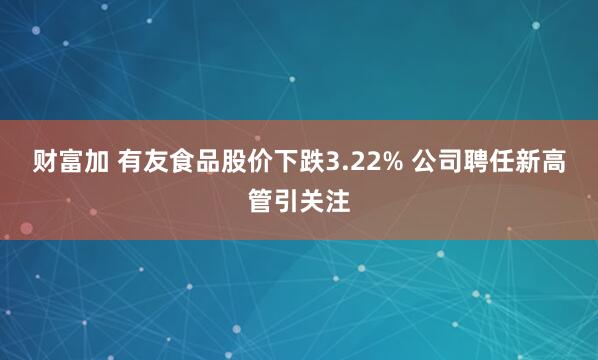财富加 有友食品股价下跌3.22% 公司聘任新高管引关注
