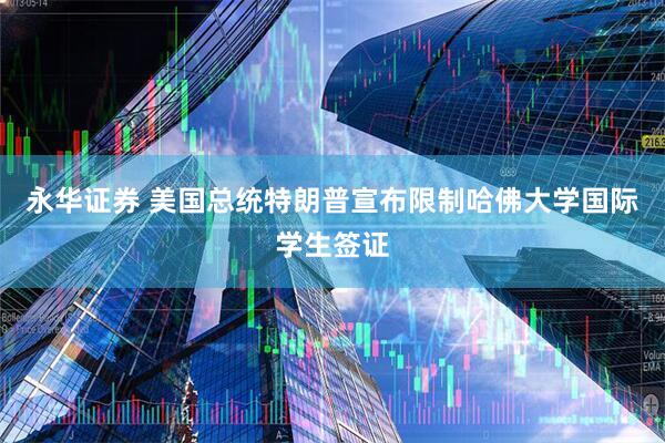 永华证券 美国总统特朗普宣布限制哈佛大学国际学生签证