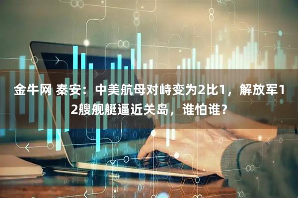 金牛网 秦安：中美航母对峙变为2比1，解放军12艘舰艇逼近关岛，谁怕谁？