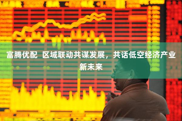 富腾优配  区域联动共谋发展，共话低空经济产业新未来