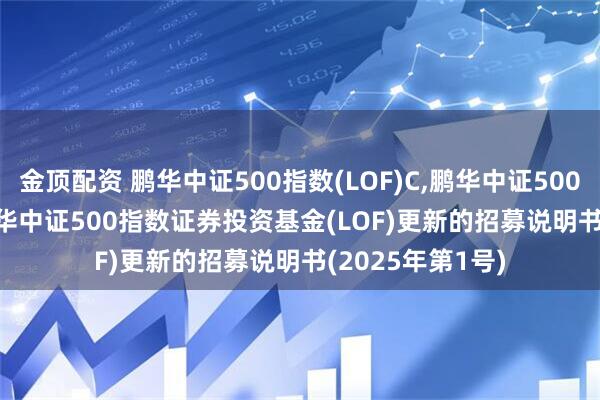 金顶配资 鹏华中证500指数(LOF)C,鹏华中证500指数(LOF)I: 鹏华中证500指数证券投资基金(LOF)更新的招募说明书(2025年第1号)