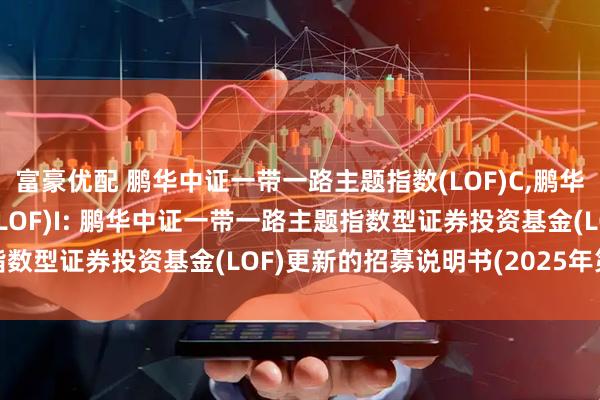 富豪优配 鹏华中证一带一路主题指数(LOF)C,鹏华中证一带一路主题指数(LOF)I: 鹏华中证一带一路主题指数型证券投资基金(LOF)更新的招募说明书(2025年第2号)