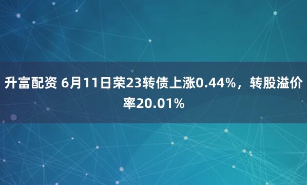 升富配资 6月11日荣23转债上涨0.44%，转股溢价率20.01%