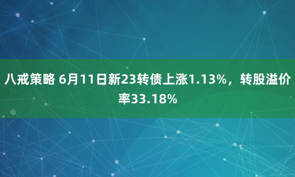 八戒策略 6月11日新23转债上涨1.13%，转股溢价率33.18%