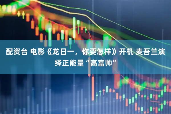 配资台 电影《龙日一，你要怎样》开机 麦吾兰演绎正能量“高富帅”
