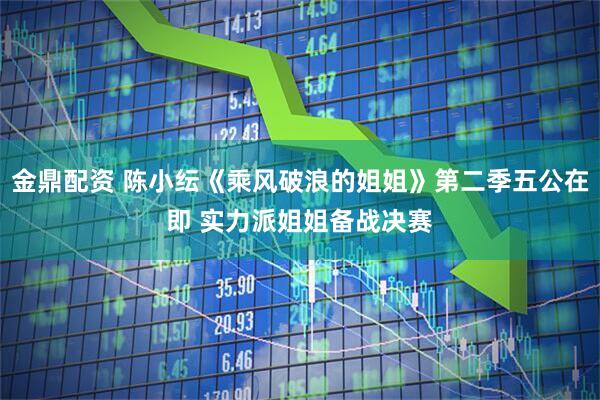 金鼎配资 陈小纭《乘风破浪的姐姐》第二季五公在即 实力派姐姐备战决赛
