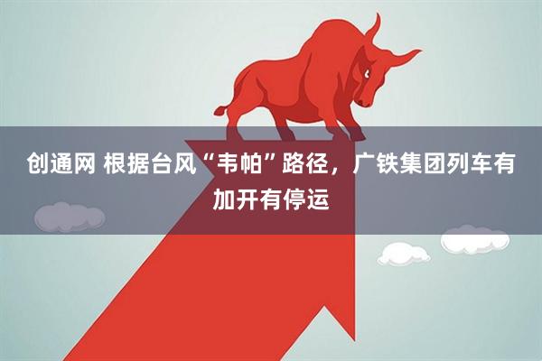 创通网 根据台风“韦帕”路径，广铁集团列车有加开有停运