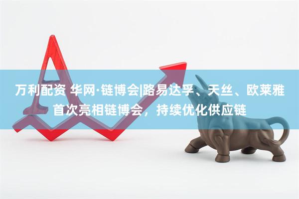 万利配资 华网·链博会|路易达孚、天丝、欧莱雅首次亮相链博会，持续优化供应链