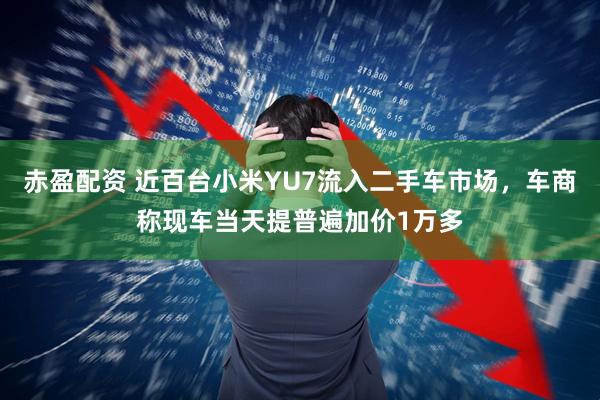 赤盈配资 近百台小米YU7流入二手车市场，车商称现车当天提普遍加价1万多