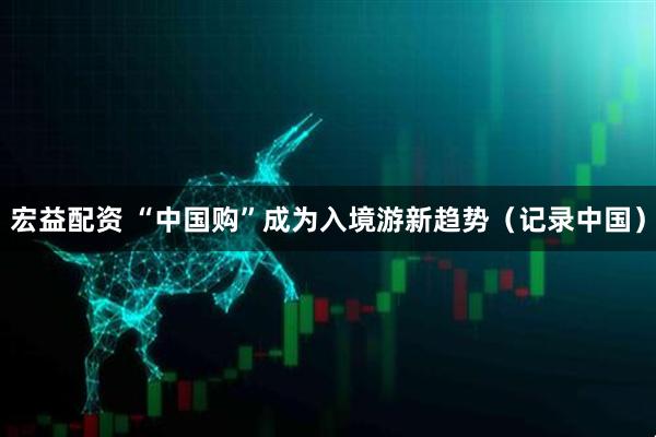 宏益配资 “中国购”成为入境游新趋势（记录中国）