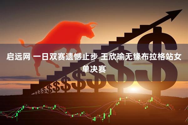 启远网 一日双赛遗憾止步 王欣瑜无缘布拉格站女单决赛