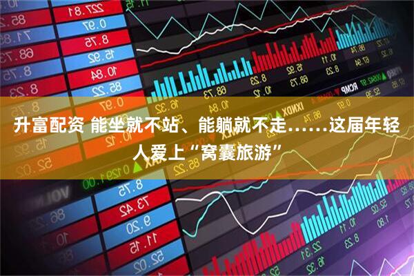 升富配资 能坐就不站、能躺就不走……这届年轻人爱上“窝囊旅游”