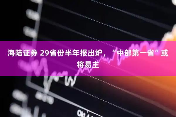海陆证券 29省份半年报出炉，“中部第一省”或将易主