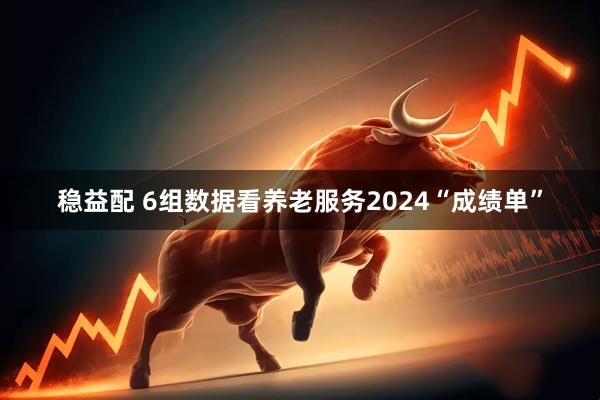 稳益配 6组数据看养老服务2024“成绩单”