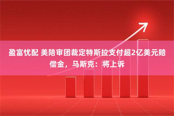 盈富忧配 美陪审团裁定特斯拉支付超2亿美元赔偿金，马斯克：将上诉