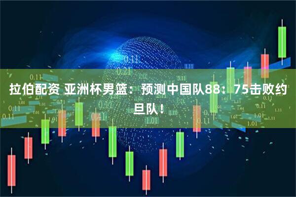 拉伯配资 亚洲杯男篮：预测中国队88：75击败约旦队！
