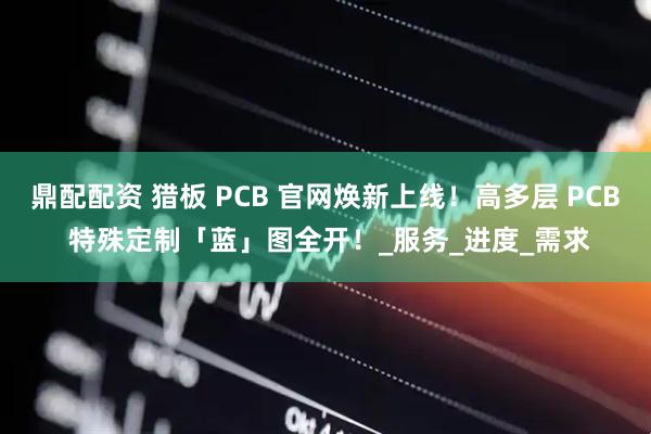 鼎配配资 猎板 PCB 官网焕新上线！高多层 PCB 特殊定制「蓝」图全开！_服务_进度_需求