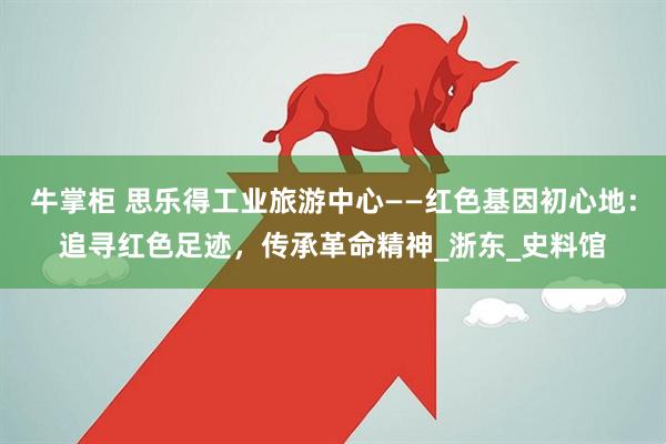 牛掌柜 思乐得工业旅游中心——红色基因初心地：追寻红色足迹，传承革命精神_浙东_史料馆