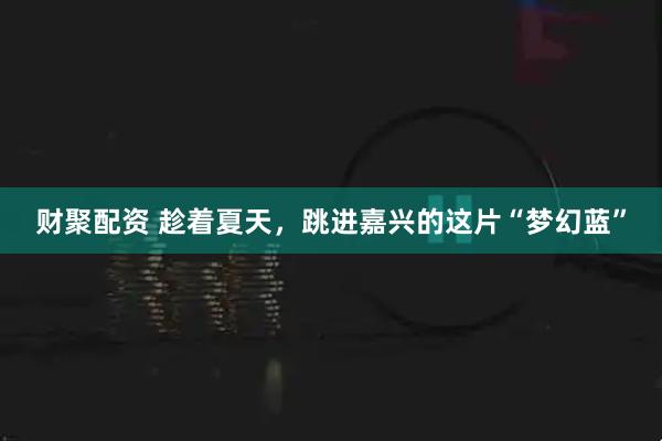 财聚配资 趁着夏天，跳进嘉兴的这片“梦幻蓝”