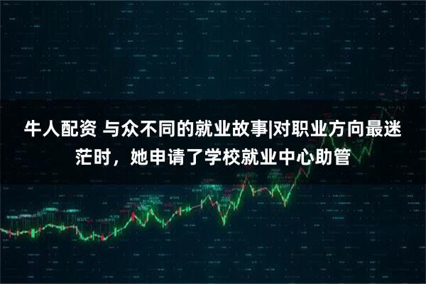 牛人配资 与众不同的就业故事|对职业方向最迷茫时，她申请了学校就业中心助管