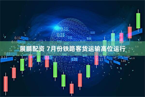 展鵬配资 7月份铁路客货运输高位运行