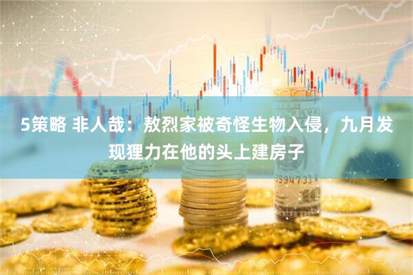 5策略 非人哉：敖烈家被奇怪生物入侵，九月发现狸力在他的头上建房子