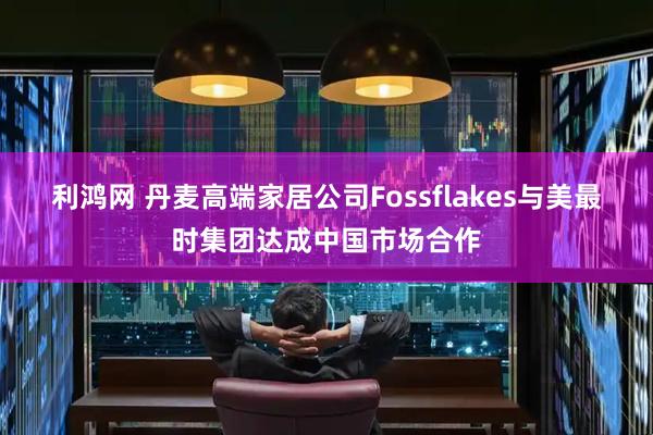 利鸿网 丹麦高端家居公司Fossflakes与美最时集团达成中国市场合作