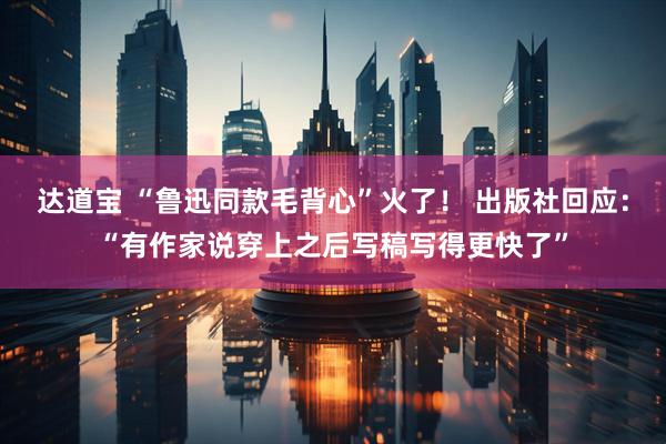 达道宝 “鲁迅同款毛背心”火了！ 出版社回应：“有作家说穿上之后写稿写得更快了”