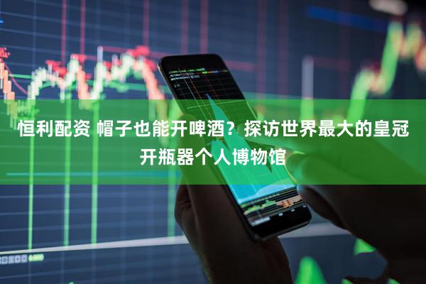 恒利配资 帽子也能开啤酒？探访世界最大的皇冠开瓶器个人博物馆
