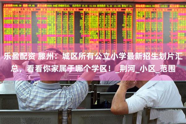 乐盈配资 滕州：城区所有公立小学最新招生划片汇总，看看你家属于哪个学区！_荆河_小区_范围