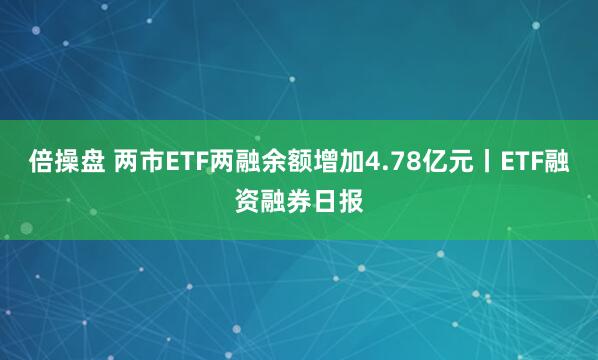 倍操盘 两市ETF两融余额增加4.78亿元丨ETF融资融券日报