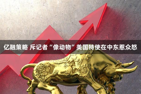 亿融策略 斥记者“像动物”　美国特使在中东惹众怒