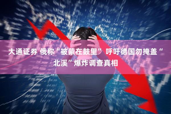 大通证券 俄称“被蒙在鼓里” 呼吁德国勿掩盖“北溪”爆炸调查真相
