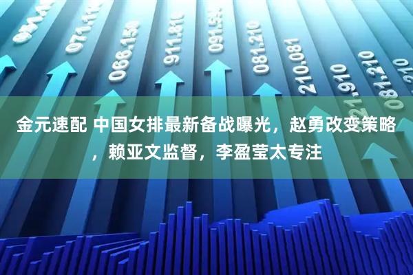金元速配 中国女排最新备战曝光，赵勇改变策略，赖亚文监督，李盈莹太专注