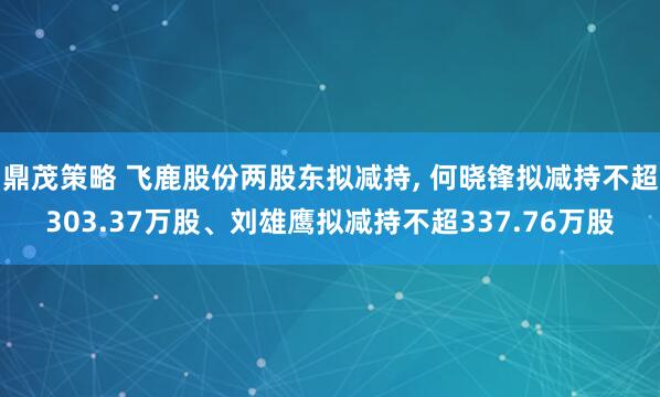 鼎茂策略 飞鹿股份两股东拟减持, 何晓锋拟减持不超303.37万股、刘雄鹰拟减持不超337.76万股