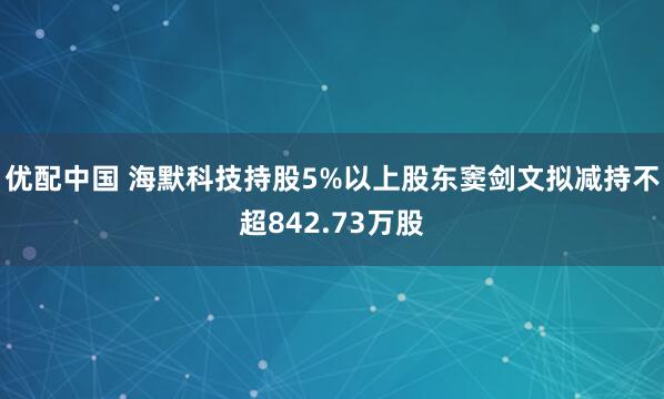 优配中国 海默科技持股5%以上股东窦剑文拟减持不超842.73万股