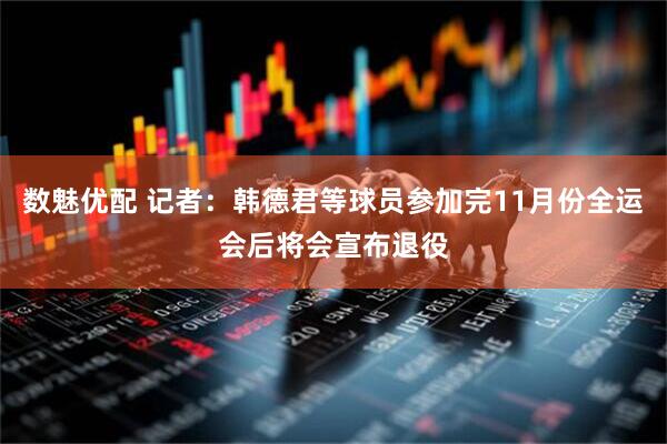 数魅优配 记者：韩德君等球员参加完11月份全运会后将会宣布退役