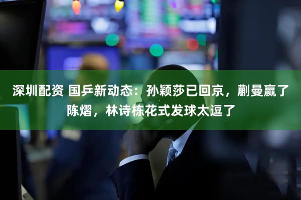 深圳配资 国乒新动态：孙颖莎已回京，蒯曼赢了陈熠，林诗栋花式发球太逗了