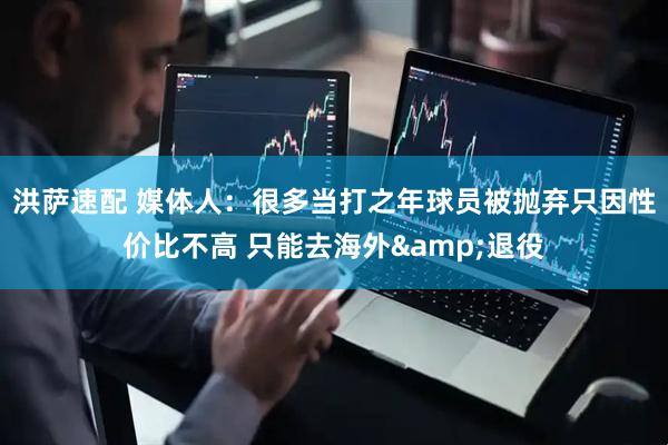洪萨速配 媒体人：很多当打之年球员被抛弃只因性价比不高 只能去海外&退役
