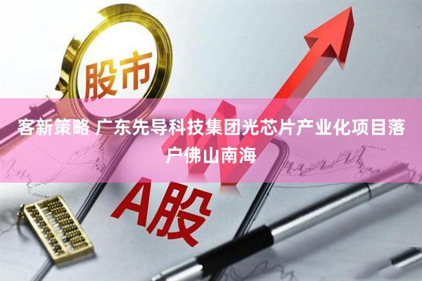 客新策略 广东先导科技集团光芯片产业化项目落户佛山南海