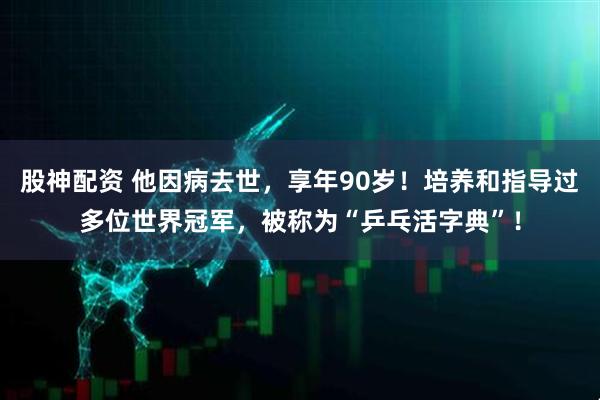股神配资 他因病去世，享年90岁！培养和指导过多位世界冠军，被称为“乒乓活字典”！