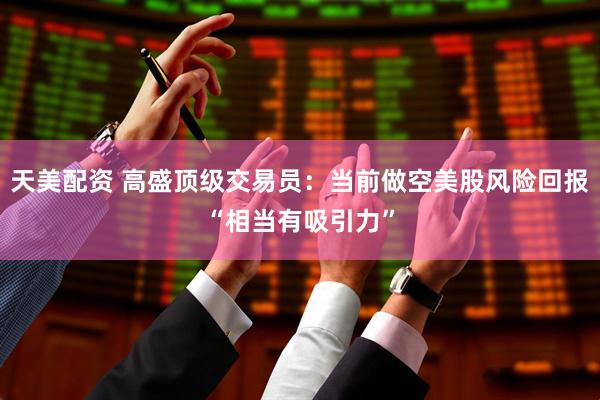 天美配资 高盛顶级交易员：当前做空美股风险回报“相当有吸引力”